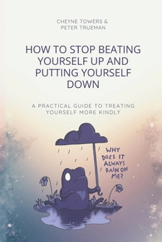 How to stop beating yourself up and putting yourself down: A practical guide to treating yourself more kindly