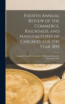 Hardcover Fourth Annual Review of the Commerce, Railroads, and Manufactures of Chicago, for the Year 1855: Compiled From Several Articles Published in the Daily Book