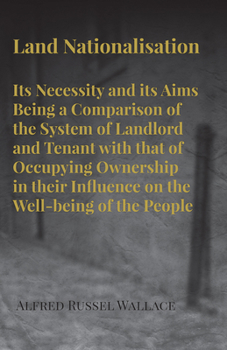 Land Nationalisation, Its Necessity and Its Aims: Being a Comparison of the System of Landlord and Tenant with That of Occupying Ownership in Their ... of the People - Primary Source Edition
