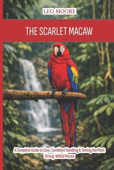 The Scarlet Macaw: A Complete Guide to Care, Confident Handling & Taming the Most Strong-Willed Macaw