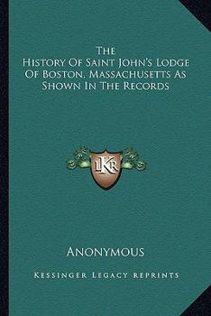 The History Of Saint John's Lodge Of Boston, Massachusetts As Shown In The Records