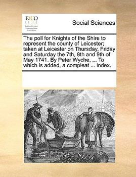 The poll for Knights of the Shire to represent the county of Leicester; taken at Leicester on Thursday, Friday and Saturday the 7th, 8th and 9th of May 1741. By Peter Wyche, ... To which is added, a c