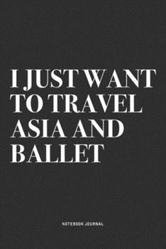 I Just Want To Travel Asia And Ballet: A 6x9 Inch Diary Notebook Journal With A Bold Text Font Slogan On A Matte Cover and 120 Blank Lined Pages Makes A Great Alternative To A Card