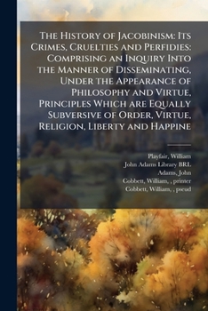 The History of Jacobinism: Its Crimes, Cruelties and Perfidies: Comprising an Inquiry Into the Manner of Disseminating, Under the Appearance of ... Order, Virtue, Religion, Liberty and Happine