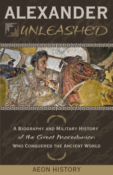Alexander Unleashed: A Biography and Military History of the Great Macedonian Who Conquered the Ancient World