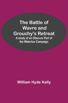 The Battle of Wavre and Grouchy's Retreat: A Study of an Obscure Part of the Waterloo Campaign