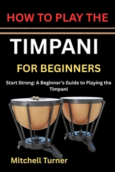 HOW TO PLAY THE TIMPANI FOR BEGINNERS: Start Strong: A Beginner’s Guide to Playing the Timpani