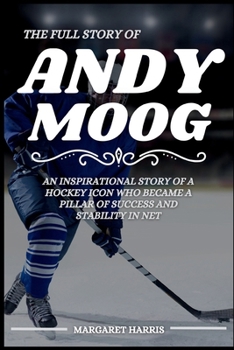 THE FULL STORY OF ANDY MOOG: An Inspirational Story of a Hockey Icon Who Became a Pillar of Success and Stability in Net