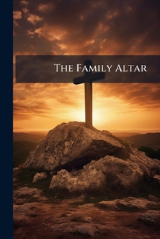 The Family Altar: Or, The Duty, Benefits, And Mode Of Conducting Family Worship...