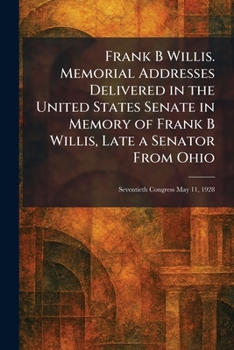 Frank B Willis. Memorial Addresses Delivered in the United States Senate in Memory of Frank B Willis, Late a Senator From Ohio: Seventieth Congress May 11, 1928