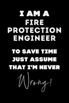 I Am A Fire Protection Engineer To Save Time Just Assume That I'm Never Wrong!: Lined Job Journal, 120 Pages, 6x9, Soft Cover, Matte Finish, Funny Job Notebook, Funny Gift