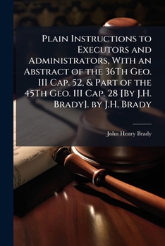 Plain Instructions to Executors and Administrators, with an Abstract of the 36th Geo III Cap 52, and Part of the 45th Geo III Cap 28 [by J H Brady]