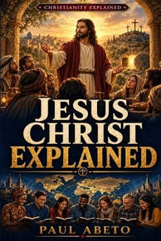 Jesus Christ Explained: A Beginner’s Guide to His Life, Teachings, Death, Resurrection, and Christian Faith (Christianity Explained)