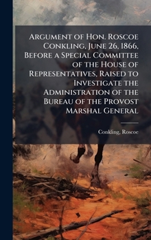 Argument of Hon. Roscoe Conkling, June 26, 1866, Before a Special Committee of the House of Representatives, Raised to Investigate the Administration of the Bureau of the Provost Marshal General