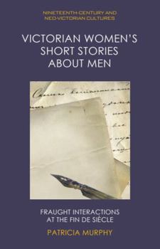 Victorian Women's Short Stories about Men: Fraught Interactions at the Fin de Siècle (Nineteenth-Century and Neo-Victorian Cultures)