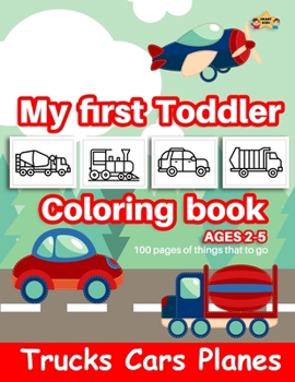 TRUCKS CARS PLANES MY FIRST TODDLER COLORING BOOK AGES 2-5: 100 Pages of thing that to go-Kids Coloring Book with Monster Trucks, Cars,Planes, Dump ... Preschoolers, Ages 2-5 (truck coloring book)