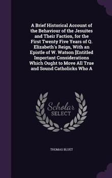 Hardcover A Brief Historical Account of the Behaviour of the Jesuites and Their Faction, for the First Twenty Five Years of Q. Elizabeth's Reign, with an Epistl Book