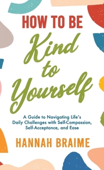 Hardcover How to Be Kind to Yourself: A Guide to Navigating Life's Daily Challenges with Self-Compassion, Self-Acceptance, and Ease Book