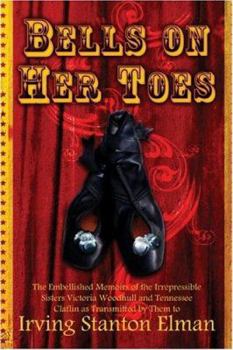 Bells on Her Toes: The Embellished Memoirs of the Irrepressible Sisters Victoria Woodhull and Tennessee Claflin as Transmitted by Them to Irving Stanton Elman