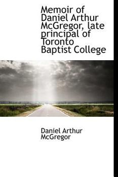 Memoir of Daniel Arthur Mcgregor, Late Principal of Toronto Baptist College