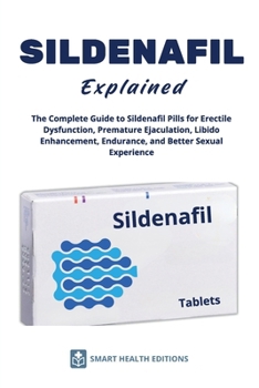 SILDENAFIL Explained - The Complete Guide to Sildenafil Pills for Erectile Dysfunction, Premature Ejaculation, Libido Enhancement, Endurance, and Bett