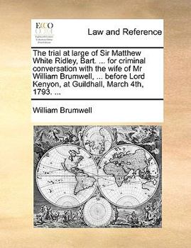 The trial at large of Sir Matthew White Ridley, Bart. ... for criminal conversation with the wife of Mr William Brumwell, ... before Lord Kenyon, at Guildhall, March 4th, 1793. ...