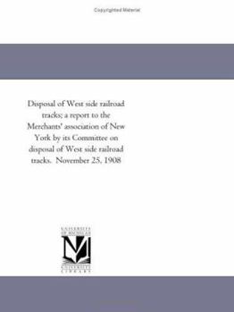 Disposal Of West Side Railroad Tracks: A Report To The Merchants' Association Of New York By Its Committee On Disposal Of West Side Railroad Tracks. November 25, 1908