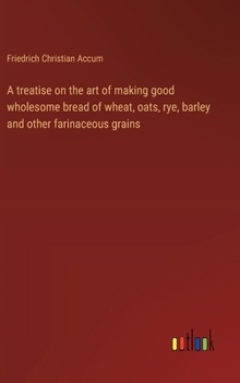 Hardcover A treatise on the art of making good wholesome bread of wheat, oats, rye, barley and other farinaceous grains Book