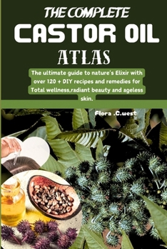 The complete castor oil Atlas: The ultimate guide to nature's Elixir with over 120 + DIY recipes and remedies for Total wellness,radiant beauty and ageless skin.