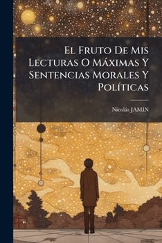 El Fruto De Mis Lecturas O Máximas Y Sentencias Morales Y Políticas: Traducidas Por Un Apasionado Deseoso Del Bien Público...