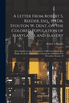A Letter From Robert S. Reeder, esq., to Dr. Stouton W. Dent, on the Colored Population of Maryland, and Slavery; and a Speech on the Proposition to ... the Constitution, at December Session, 18