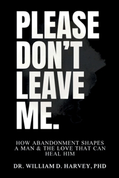 Please Don't Leave Me.: How Abandonment Shapes a Man & The Love That Can Heal Him