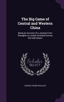 The Big Game of Central and Western China: Being an Account of a Journey from Shanghai to London Overland Across the Gobi Desert