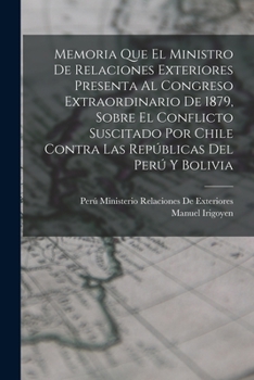Memoria Que El Ministro de Relaciones Exteriores Presenta Al Congreso Extraordinario de 1879, Sobre El Conflicto Suscitado Por Chile Contra Las Republ