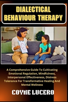 DIALECTICAL BEHAVIOUR THERAPY: A Comprehensive Guide To Cultivating Emotional Regulation, Mindfulness, Interpersonal Effectiveness, Distress Tolerance For Transformative Healing And Mental Wellness