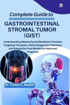 COMPLETE GUIDE TO GASTROINTESTINAL STROMAL TUMOR (GIST): Understanding Mesenchymal Mutations, Precision Targeting Therapies, Clinical Diagnostic ... Care Models for Improved Prognosis