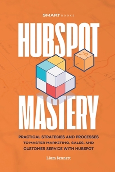 HubSpot Mastery: Practical Strategies and Processes to Master Marketing, Sales, and Customer Service with HubSpot