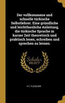 Der Vollkommene Und Schnelle T�rkische Selbstlehrer. Eine Gr�ndliche Und Leichtfassliche Anleitung, Die T�rkische Sprache in Kurzer Zeit Theoretisch Und Praktisch Lesen, Schreiben Und Sprechen Zu Lern