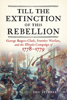 Till the Extinction of This Rebellion: George Rogers Clark, Frontier Warfare, and the Illinois Campaign of 1778–1779