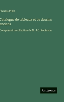 Catalogue de tableaux et de dessins anciens: Composant la collection de M. J.C. Robinson (French Edition)