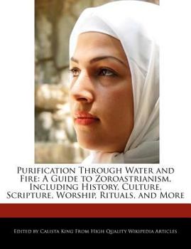 Purification Through Water and Fire : A Guide to Zoroastrianism, Including History, Culture, Scripture, Worship, Rituals, and More