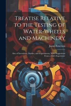 Paperback Treatise Relative to the Testing of Water-Wheels and Machinery: Also of Inventions, Studies, and Experiments, With Suggestions From a Life's Experienc Book