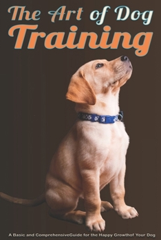 The Art of Dog Training: A Basic and Comprehensive Guide for the Happy Growth of Your Dog From Puppy Training to Solving Behavioral Problems (Pet Lovers)