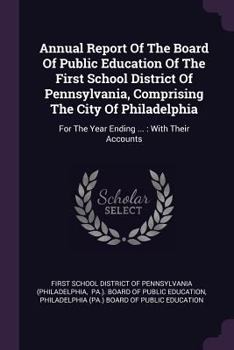 Annual Report Of The Board Of Public Education Of The First School District Of Pennsylvania, Comprising The City Of Philadelphia: For The Year Ending ... : With Their Accounts