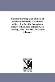 Classical learning as an element of modern scholarship. An address delivered before the Erosophian society, of Lombard university, on Tuesday, June 18th, 1867, by Austin Adams ...