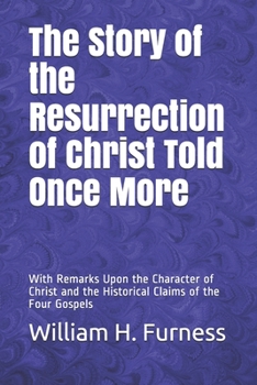 The Story of the Resurrection of Christ Told Once More: With Remarks Upon the Character of Christ and the Historical Claims of the Four Gospels