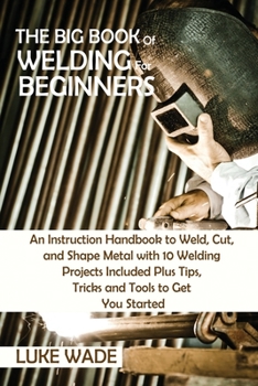 Paperback The Big Book of Welding for Beginners: An Instruction Handbook to Weld, Cut, and Shape Metal with 10 Welding Projects Included Plus Tips, Tricks and T Book