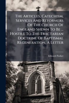 The Articles, Catechism, Services And Reformers Of The Church Of England Shewn To Be ... Hostile To The Tractarian Doctrine Of Baptismal Regeneration, A Letter...