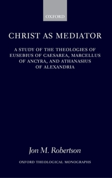 Christ as Mediator: A Study of the Theologies of Eusebius of Caesarea, Marcellus of Ancyra, and Athanasius of Alexandria (Oxford Theological Monographs)