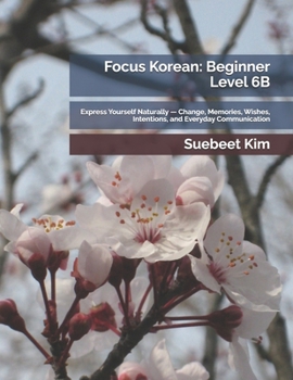 Focus Korean: Beginner Level 6B: Express Yourself Naturally — Change, Memories, Wishes, Intentions, and Everyday Communication (TheKoreanTutor.com ... Language Series — From Hangeul to Fluency)